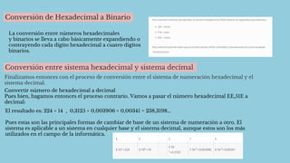 Conversión de Hexadecimal a Binario
La conversión entre números hexadecimales
y binarios se lleva a cabo básicamente expandiendo o
contrayendo cada dígito hexadecimal a cuatro dígitos
binarios.
Conversión entre sistema hexadecimal y sistema decimal
Finalizamos entonces con el proceso de conversión entre el sistema de numeración hexadecimal y el
sistema decimal.
Convertir número de hexadecimal a decimal
Pues bien, hagamos entonces el proceso contrario. Vamos a pasar el número hexadecimal EE,51E a
decimal:
El resultado es: 224 + 14 , 0,3125 + 0,003906 + 0,00341 = 238,3198…
Pues estas son las principales formas de cambiar de base de un sistema de numeración a otro. El
sistema es aplicable a un sistema en cualquier base y el sistema decimal, aunque estos son los más
utilizados en el campo de la informática.
 