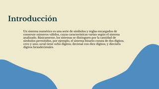 Introducción
Un sistema numérico es una serie de símbolos y reglas encargados de
construir números válidos, cuyas características varían según el sistema
analizado. Básicamente, los sistemas se distinguen por la cantidad de
símbolos permitidos, por ejemplo, el sistema binario consta de dos dígitos,
cero y uno; octal tiene ocho dígitos; decimal con diez dígitos; y dieciséis
dígitos hexadecimales.
 