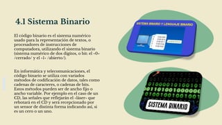 4.1 Sistema Binario
El código binario es el sistema numérico
usado para la representación de textos, o
procesadores de instrucciones de
computadora, utilizando el sistema binario
(sistema numérico de dos dígitos, o bit: el «0»
/cerrado/ y el «1» /abierto/).
En informática y telecomunicaciones, el
código binario se utiliza con variados
métodos de codificación de datos, tales como
cadenas de caracteres, o cadenas de bits.
Estos métodos pueden ser de ancho fijo o
ancho variable. Por ejemplo en el caso de un
CD, las señales que reflejarán el «láser» que
rebotará en el CD y será recepcionado por
un sensor de distinta forma indicando así, si
es un cero o un uno.
 