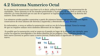 4.2 Sistema Numerico Octal
Es un sistema de numeración cuya base es 8, es decir, utiliza 8 símbolos para la representación de
cantidades . Estos sistemas es de los mandos posiciónales y la posición de sus cifras se mide con la
relación a la coma decimal que en caso de no aparecer se supone implícitamente a la derecha del
numero. Estos símbolos son:
Los números octales pueden construirse a partir de números binarios agrupando cada tres dígitos
consecutivos de estos últimos (de derecha a izquierda) y obteniendo su valor decimal
En informática, a veces se utiliza la numeración octal en vez de la hexadecimal. Tiene la ventaja
de que no requiere utilizar otros símbolos diferentes de los dígitos.
Es posible que la numeración octal se usara en el pasado en lugar de la decimal, por ejemplo, para
contar los espacios interdigitales o los dedos distintos de los pulgares. Esto explicaría porqué en
latín nueve (novem) se parece tanto a nuevo (novus). Podría tener el significado de número
nuevo.
 
