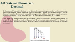 4.3 Sistema Numerico
Decimal
El Sistema de Numeración Decimal es un sistema de numeración posicional y es el sistema es que
todos utilizamos sin darnos cuenta del porqué. El Sistema Decimal utiliza 10 cifras (del 0 al 9). el
Sistema Decimal se divide en cifras con diferente peso. Las unidades tienen peso 1, las decenas peso
10, las centenas peso 100, los miles peso 1000, las decenas de millar un peso de 10000, etc.
Cada peso tiene asociado una potencia de 10. En el caso de las unidades la potencia de diez es 100, en
el caso de las decenas la potencia es 101, en el caso de las centenas la potencia es 102, en el caso e los
miles o millares la potencia de diez es 103, en el caso de las decenas de millar sería 104 y así se podría
continuar.
 