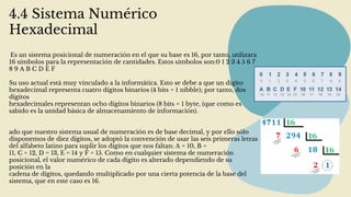 4.4 Sistema Numérico
Hexadecimal
Es un sistema posicional de numeración en el que su base es 16, por tanto, utilizara
16 símbolos para la representación de cantidades. Estos símbolos son:0 1 2 3 4 5 6 7
8 9 A B C D E F
Su uso actual está muy vinculado a la informática. Esto se debe a que un dígito
hexadecimal representa cuatro dígitos binarios (4 bits = 1 nibble); por tanto, dos
dígitos
hexadecimales representan ocho dígitos binarios (8 bits = 1 byte, (que como es
sabido es la unidad básica de almacenamiento de información).
ado que nuestro sistema usual de numeración es de base decimal, y por ello sólo
disponemos de diez dígitos, se adoptó la convención de usar las seis primeras letras
del alfabeto latino para suplir los dígitos que nos faltan: A = 10, B =
11, C = 12, D = 13, E = 14 y F = 15. Como en cualquier sistema de numeración
posicional, el valor numérico de cada dígito es alterado dependiendo de su
posición en la
cadena de dígitos, quedando multiplicado por una cierta potencia de la base del
sistema, que en este caso es 16.
 
