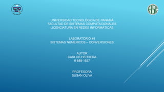 UNIVERSIDAD TECNOLÓGICA DE PANAMÁ
FACULTAD DE SISTEMAS COMPUTACIONALES
LICENCIATURA EN REDES INFORMÁTICAS
LABORATORIO #4
SISTEMAS NUMÉRICOS – CONVERSIONES
AUTOR
CARLOS HERRERA
8-888-1927
PROFESORA
SUSAN OLIVA
 