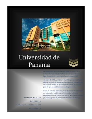 Universidad de
Panama
V i c t o r i a B e n i t e z
0 4 7 2 2 9 1 1 8
C o m e r c i o I n t e r n a c i o n a l
0 3 / 0 6 / 2 0 1 4
La Universidad Latina de Panamá tiene su génesis en la
Universidad Latina de Costa Rica; la cual se establece en
Paso Canoas en la Provincia de Puntarenas en 1989.
En mayo de 1992, un número plural de panameños logran
obtener su título de Master en Ciencias de la Educación.De
allí surgió el interés de muchos profesionales de nuestro
país, de que se estableciera en suelo panameño.
Luego de estudios realizados, el 13 de enero de 1992 inicia
sus actividades académicas la Universidad Latina de
Panamá en su Sede Central ubicada en la ciudad de Panamá
y la Sede Regional de David, en la Provincia de Chiriquí.
 