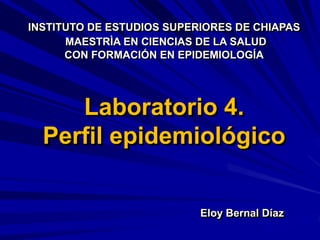Laboratorio 4.
Perfil epidemiológico
Eloy Bernal Díaz
INSTITUTO DE ESTUDIOS SUPERIORES DE CHIAPAS
MAESTRÌA EN CIENCIAS DE LA SALUD
CON FORMACIÓN EN EPIDEMIOLOGÍA
 