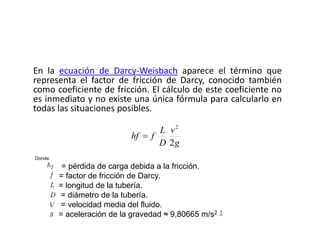 En la ecuación de Darcy-Weisbach aparece el término que
representa el factor de fricción de Darcy, conocido también
como coeficiente de fricción. El cálculo de este coeficiente no
es inmediato y no existe una única fórmula para calcularlo en
todas las situaciones posibles.
g
v
D
L
fhf
2
2

Donde:
= pérdida de carga debida a la fricción.
= factor de fricción de Darcy.
= longitud de la tubería.
= diámetro de la tubería.
= velocidad media del fluido.
= aceleración de la gravedad ≈ 9,80665 m/s2 1
 