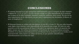 CONCLUSIONES
• El sistema decimal es el que utilizamos habitualmente, que se compone de diez símbolos
o dígitos (0, 1, 2, 3, 4, 5, 6, 7, 8 y 9) a los que otorga un valor dependiendo de la posición
que ocupen en la cifra (unidades, decenas, centenas, millares, entre otros). Es uno de los
mas importantes en la vida diaria, ya que con el expresamos con decimales, el dinero, el
peso, la longitud etc.
• El Sistema binario se utiliza sólo dos dígitos, el cero (0) y el uno (1). En una cifra binaria,
cada dígito tiene distinto valor dependiendo de la posición que ocupe. El valor de cada
posición es el de una potencia de base 2, elevada a un exponente igual a la posición del
dígito menos uno. Se utiliza internamente el hardware de las computadoras actuales.
También si se observa detenidamente los envoltorios de los productos que se venden en el
supermercado, todos tienen un código de barras, lo que permite identificarlos
inmediatamente en la línea de cajas.
 