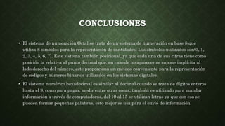 CONCLUSIONES
• El sistema de numeración Octal se trata de un sistema de numeración en base 8 que
utiliza 8 símbolos para la representación de cantidades. Los símbolos utilizados son(0, 1,
2, 3, 4, 5, 6, 7). Este sistema también posicional, ya que cada una de sus cifras tiene como
posición la relativa al punto decimal que, en caso de no aparecer se supone implícita al
lado derecho del número, este proporciona un método conveniente para la representación
de códigos y números binarios utilizados en los sistemas digitales.
• El sistema numérico hexadecimal es similar al decimal cuando se trata de dígitos enteros
hasta el 9, como para pagar, medir entre otras cosas, también es utilizado para mandar
información a través de computadoras, del 10 al 15 se utilizan letras ya que con eso se
pueden formar pequeñas palabras, esto mejor se usa para el envió de información.
 