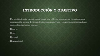 INTRODUCCIÓN Y OBJETIVO
• Por medio de esta exposición se busca que el lector aumente su conocimiento y
comprensión acerca del tema de sistemas numéricos – conversiones teniendo en
cuenta los siguientes puntos.
• Binario
• Octal
• Decimal
• Hexadecimal
 
