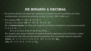 DE BINARIO A DECIMAL
• En sistema decimal, las cifras que componen un número son las cantidades que están
multiplicando a las distintas potencias de diez (10, 100, 1000, 10000, etc.)
• Por ejemplo, 745 = 7 · 100 + 4 · 10 + 5 · 1
O lo que es lo mismo: 745 = 7 · 102 + 4 · 101 + 5 · 100
En el sistema binario, las cifras que componen el número multiplican a las potencias de dos
(1, 2, 4, 8, 16, ….)
20=1, 21=2, 22=4, 23=8, 24=16, 25=32, 26=64, ...
Por ejemplo, para pasar a binario un número decimal, empezamos por la derecha y vamos
multiplicando cada cifra por las sucesivas potencias de 2, avanzando hacia la izquierda:
101102 = 0 · 1 + 1 · 2 + 1 · 4 + 0 · 8 + 1 · 16 = 2 + 4 + 16 = 2210
1102 = 0 · 1 + 1 · 2 + 1 · 4 = 2 + 4 = 610
 