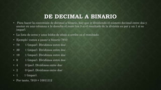 DE DECIMAL A BINARIO
• Para hacer la conversión de decimal a binario, hay que ir dividiendo el número decimal entre dos y
anotar en una columna a la derecha el resto (un 0 si el resultado de la división es par y un 1 si es
impar).
• La lista de ceros y unos leídos de abajo a arriba es el resultado.
• Ejemplo: vamos a pasar a binario 7910
• 79 1 (impar). Dividimos entre dos:
• 39 1 (impar). Dividimos entre dos:
• 19 1 (impar). Dividimos entre dos:
• 9 1 (impar). Dividimos entre dos:
• 4 0 (par). Dividimos entre dos:
• 2 0 (par). Dividimos entre dos:
• 1 1 (impar).
• Por tanto, 7910 = 10011112
 