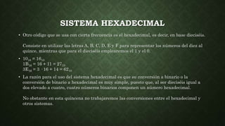 SISTEMA HEXADECIMAL
• Otro código que se usa con cierta frecuencia es el hexadecimal, es decir, en base dieciséis.
Consiste en utilizar las letras A, B, C, D, E y F para representar los números del diez al
quince, mientras que para el dieciséis emplearemos el 1 y el 0.
• 1016 = 1610
1B16 = 16 + 11 = 2710
3E16 = 3 · 16 + 14 = 6210
• La razón para el uso del sistema hexadecimal es que su conversión a binario o la
conversión de binario a hexadecimal es muy simple, puesto que, al ser dieciséis igual a
dos elevado a cuatro, cuatro números binarios componen un número hexadecimal.
No obstante en esta quincena no trabajaremos las conversiones entre el hexadecimal y
otros sistemas.
 