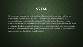 OCTAL
• El sistema de numeración posicional cuya base es 8, se llama octal y utiliza los
dígitos indio arábigos: 0,1,2,3,4,5,6,7. En informática a veces se utiliza la
numeración octal en vez de la hexadecimal. Tiene la ventaja de que no requiere
utilizar otros símbolos diferentes de los dígitos. Sin embargo, para trabajar con bytes
o conjuntos de ellos, asumiendo que un byte es una palabra de 8 bits, suele ser más
cómodo el sistema hexadecimal, por cuanto todo byte así definido es completamente
representable por dos dígitos hexadecimales.
 
