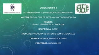 LABORATORIO # 4
SISTEMAS NUMÉRICOS Y DE CONVERSIÓN DE LAS COMPUTADORAS.
MATERIA: TECNOLOGÍA DE INFORMACIÓN Y COMUNICACIÓN
NOMBRE:
JEAN C. HERNÁNDEZ M. 8-975-1254
GRUPO/AULA: 9LS901
FACULTAD: INGENIERÍA DE SISTEMAS COMPUTACIONALES
CARRERA: DESARROLLO DE SOFTWARE
PROFESORA: SUSAN OLIVIA
 