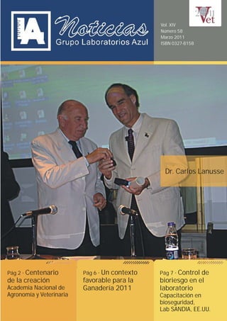 Vol. XIV
                                               Número 58
                                               Marzo 2011
                                               ISBN 0327-8158




                                                Dr. Carlos Lanusse




Pág 2· Centenario         Pág 6· Un contexto   Pág 7· Control de
de la creación            favorable para la    bioriesgo en el
Academia Nacional de      Ganadería 2011       laboratorio
Agronomía y Veterinaria                        Capacitación en
                                               bioseguridad,
                                               Lab SANDIA, EE.UU.
 