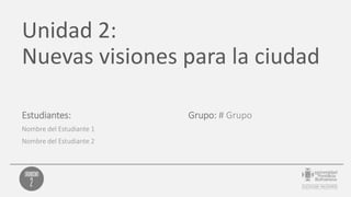 Unidad 2:
Nuevas visiones para la ciudad
Estudiantes:
Nombre del Estudiante 1
Nombre del Estudiante 2
Grupo: # Grupo
 