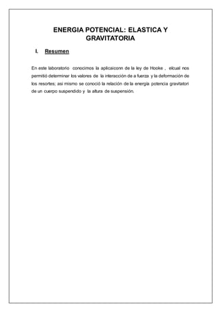 ENERGIA POTENCIAL: ELASTICA Y
GRAVITATORIA
I. Resumen
En este laboratorio conocimos la aplicaiconn de la ley de Hooke , elcual nos
permitió determinar los valores de la interacción de a fuerza y la deformación de
los resortes; asi mismo se conoció la relación de la energía potencia gravitatori
de un cuerpo suspendido y la altura de suspensión.
 