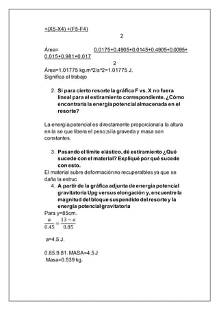 +(X5-X4) +(F5-F4)
2
Área= 0.0175+0.4905+0.0145+0.4905+0.0095+
0.015+0.981+0.017
2
Área=1.01775 kg.m^2/s^2=1.01775 J.
Significa el trabajo
2. Si para cierto resorte la gráfica F vs. X no fuera
lineal para el estiramiento correspondiente.¿Cómo
encontraría la energíapotencialalmacenada en el
resorte?
La energíapotencial es directamente proporcionala la altura
en la se que libera el peso;sila graveda y masa son
constantes.
3. Pasando el límite elástico,dé estiramiento ¿Qué
sucede con el material? Expliqué por qué sucede
con esto.
El material subre deformaciónno recuperalbles ya que se
daña la estruc
4. A partir de la gráfica adjunta de energía potencial
gravitatoria Upg versus elongación y,encuentre la
magnitud delbloque suspendido delresortey la
energía potencialgravitatoria
Para y=85cm.
𝑎
0.45
=
13 − 𝑎
0.85
a=4.5 J.
0.85.9.81.MASA=4.5 J
Masa=0.539 kg.
 