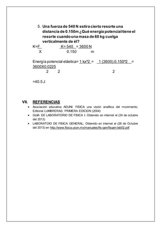 5. Una fuerza de 540 N estira cierto resorte una
distancia de 0.150m ¿Qué energía potencialtiene el
resorte cuandouna masa de 60 kg cuelga
verticalmente de él?
K=F K= 540 = 3600 N
X 0.150 m
Energía potencial elástica= 1 kx^2 = 1 (3600).0.150^2 =
3600X0.0225
2 2 2
=40.5 J
VII. REFERENCIAS
 Asociación educativa ADUNI; FISICA una visión analítica del movimiento;
Editorial LUMBRERAS; PRIMERA EDICION (2004)
 GUIA DE LABORATORIO DE FISICA I; Obtenido en internet el (24 de octubre
del 2013)
 LABORATOIO DE FISICA GENERAL; Obtenido en internet el (26 de Octubre
del 2013) en http://www.fisica.uson.mx/manuales/fis-gen/fisgen-lab02.pdf
 
