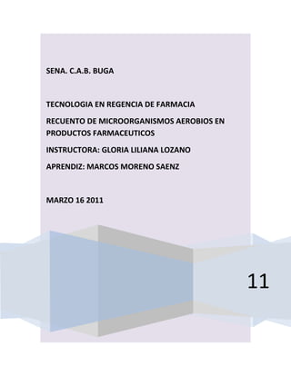 SENA. C.A.B. BUGA


TECNOLOGIA EN REGENCIA DE FARMACIA
RECUENTO DE MICROORGANISMOS AEROBIOS EN
PRODUCTOS FARMACEUTICOS
INSTRUCTORA: GLORIA LILIANA LOZANO
APRENDIZ: MARCOS MORENO SAENZ


MARZO 16 2011




                                          11
 