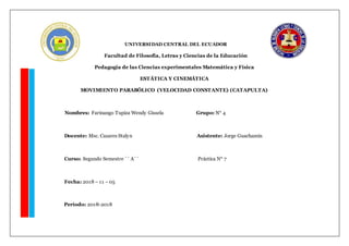 UNIVERSIDAD CENTRAL DEL ECUADOR
Facultad de Filosofía, Letras y Ciencias de la Educación
Pedagogía de las Ciencias experimentales Matemática y Física
ESTÁTICA Y CINEMÁTICA
MOVIMIENTO PARABÓLICO (VELOCIDAD CONSTANTE) (CATAPULTA)
Nombres: Farinango Tupiza Wendy Gissela Grupo: N° 4
Docente: Msc. Cazares Stalyn Asistente: Jorge Guachamin
Curso: Segundo Semestre ´´ A´´ Práctica N° 7
Fecha: 2018 – 11 – 05
Período: 2018-2018
 