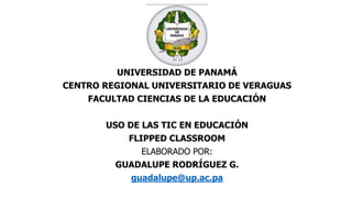 UNIVERSIDAD DE PANAMÁ
CENTRO REGIONAL UNIVERSITARIO DE VERAGUAS
FACULTAD CIENCIAS DE LA EDUCACIÓN
USO DE LAS TIC EN EDUCACIÓN
FLIPPED CLASSROOM
ELABORADO POR:
GUADALUPE RODRÍGUEZ G.
guadalupe@up.ac.pa
 