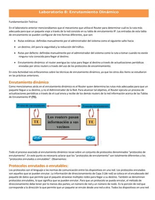 Fundamentación Teórica:

En el laboratorio anterior mencionábamos que el mecanismo que utiliza el Router para determinar cuál es la ruta más
adecuada para que un paquete viaje a través de la red consiste en su tabla de enrutamiento IP. Las entradas de esta tabla
de enrutamiento se pueden configurar de tres formas diferentes, que son:

     Rutas estáticas: definidas manualmente por el administrador del sistema como el siguiente salto hacia

     un destino; útil para la seguridad y la reducción del tráfico.

     Rutas por defecto: definidas manualmente por el administrador del sistema como la ruta a tomar cuando no existe
       ninguna ruta conocida para llegar al destino.

     Enrutamiento dinámico: el router averigua las rutas para llegar al destino a través de actualizaciones periódicas
       enviadas por otros routers a través del uso de los protocolos de encaminamiento.

En esta Actividad nos enfocaremos sobre las técnicas de enrutamiento dinámico, ya que los otros dos ítems se estudiaron
en las prácticas anteriores.

Enrutamiento dinámico
Como mencionamos atrás en el enrutamiento dinámico es el Router quien determina las rutas más adecuadas para que un
paquete llegue a su destino, y no el Administrador de la Red. Para alcanzar tal objetivo, el Router ejecuta un proceso de
actualizaciones periódicas a través de el cual envia y recibe de los demás routers de la red información acerca de las Tablas
de Enrutamiento IP (TE).




Todo el proceso asociado al enrutamiento dinámico recae sobre un conjunto de protocolos denominados "protocolos de
enrutamiento". En este punto es necesario aclarar que los "protocolos de enrutamiento" son totalmente diferentes a los
"protocolos enrutados o enrutables". Observemos:

Protocolos enrutados o enrutables:
Los protocolos son el lenguaje o las normas de comunicación entre los dispositivos en una red. Los protocolos enrutados
son aquellos que se pueden enrutar. La información de direccionamiento de Capa 3 (de red) se coloca en el encabezado del
paquete de datos que permite que el paquete atraviese múltiples redes para llegar a su destino. También se denominan
protocolos enrutables, lo que significa que se pueden enrutar. Para que un protocolo se pueda enrutar, el método de
direccionamiento debe tener por lo menos dos partes; un número de red y un número de nodo. Es la porción de red que
corresponde a la dirección la que permite que un paquete se enrute desde una red a otra. Todos los dispositivos en una red
 