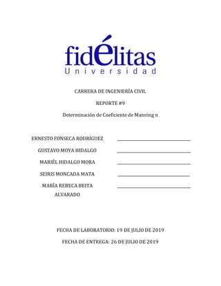 CARRERA DE INGENIERÍA CIVIL
REPORTE #9
Determinación de Coeficiente de Manning n
ERNESTO FONSECA RODRÍGUEZ
GUSTAVO MOYA HIDALGO
MARIÉL HIDALGO MORA
SEIRIS MONCADA MATA
MARÍA REBECA BEITA
ALVARADO
_______________________________________
_______________________________________
_______________________________________
______________________________________
_______________________________________
FECHA DE LABORATORIO: 19 DE JULIO DE 2019
FECHA DE ENTREGA: 26 DE JULIO DE 2019
 