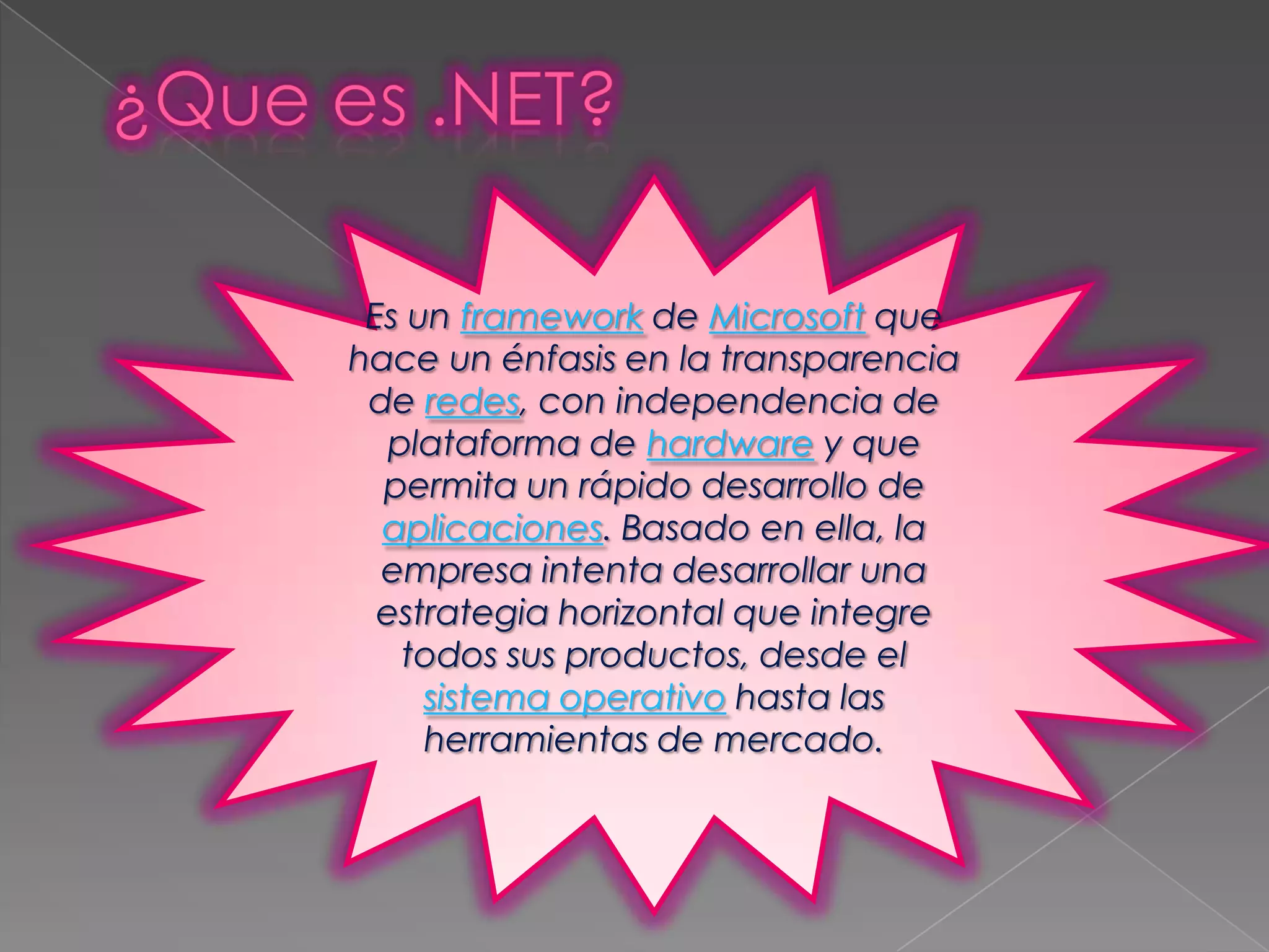 Es un framework de Microsoft que
hace un énfasis en la transparencia
de redes, con independencia de
plataforma de hardware y que
permita un rápido desarrollo de
aplicaciones. Basado en ella, la
empresa intenta desarrollar una
estrategia horizontal que integre
todos sus productos, desde el
sistema operativo hasta las
herramientas de mercado.

 