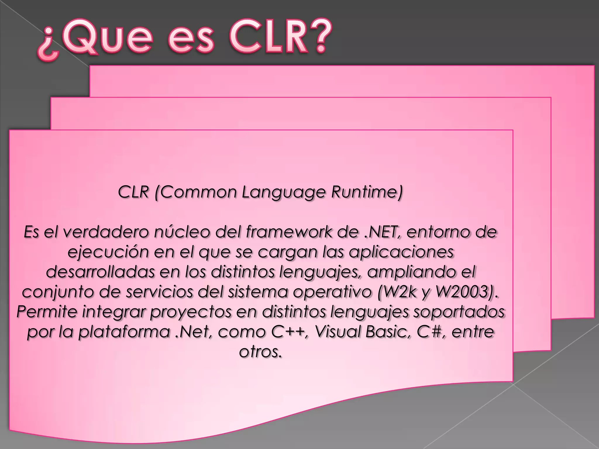 CLR (Common Language Runtime)
Es el verdadero núcleo del framework de .NET, entorno de
ejecución en el que se cargan las aplicaciones
desarrolladas en los distintos lenguajes, ampliando el
conjunto de servicios del sistema operativo (W2k y W2003).
Permite integrar proyectos en distintos lenguajes soportados
por la plataforma .Net, como C++, Visual Basic, C#, entre
otros.

 