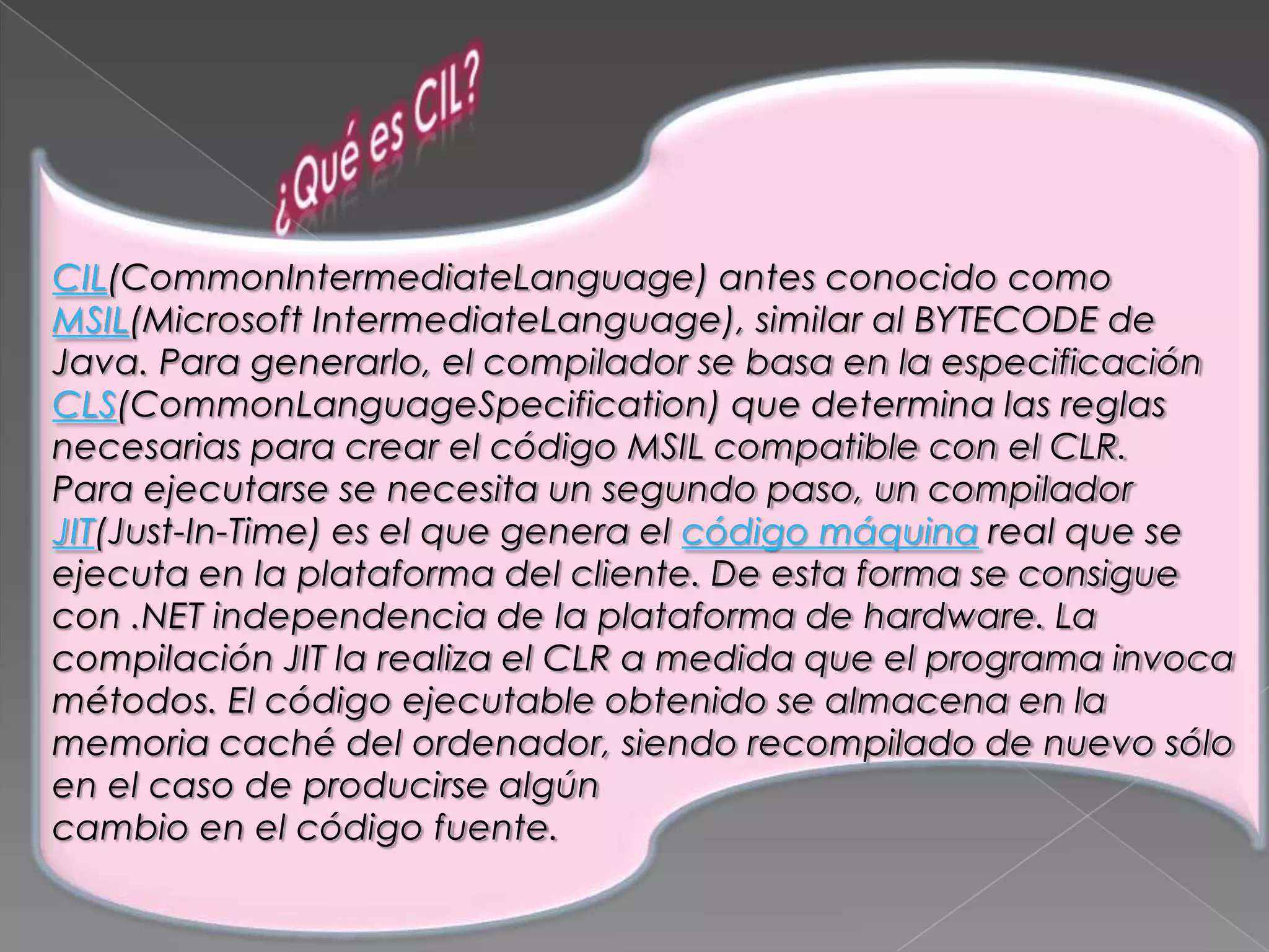 CIL(CommonIntermediateLanguage) antes conocido como
MSIL(Microsoft IntermediateLanguage), similar al BYTECODE de
Java. Para generarlo, el compilador se basa en la especificación
CLS(CommonLanguageSpecification) que determina las reglas
necesarias para crear el código MSIL compatible con el CLR.
Para ejecutarse se necesita un segundo paso, un compilador
JIT(Just-In-Time) es el que genera el código máquina real que se
ejecuta en la plataforma del cliente. De esta forma se consigue
con .NET independencia de la plataforma de hardware. La
compilación JIT la realiza el CLR a medida que el programa invoca
métodos. El código ejecutable obtenido se almacena en la
memoria caché del ordenador, siendo recompilado de nuevo sólo
en el caso de producirse algún
cambio en el código fuente.

 