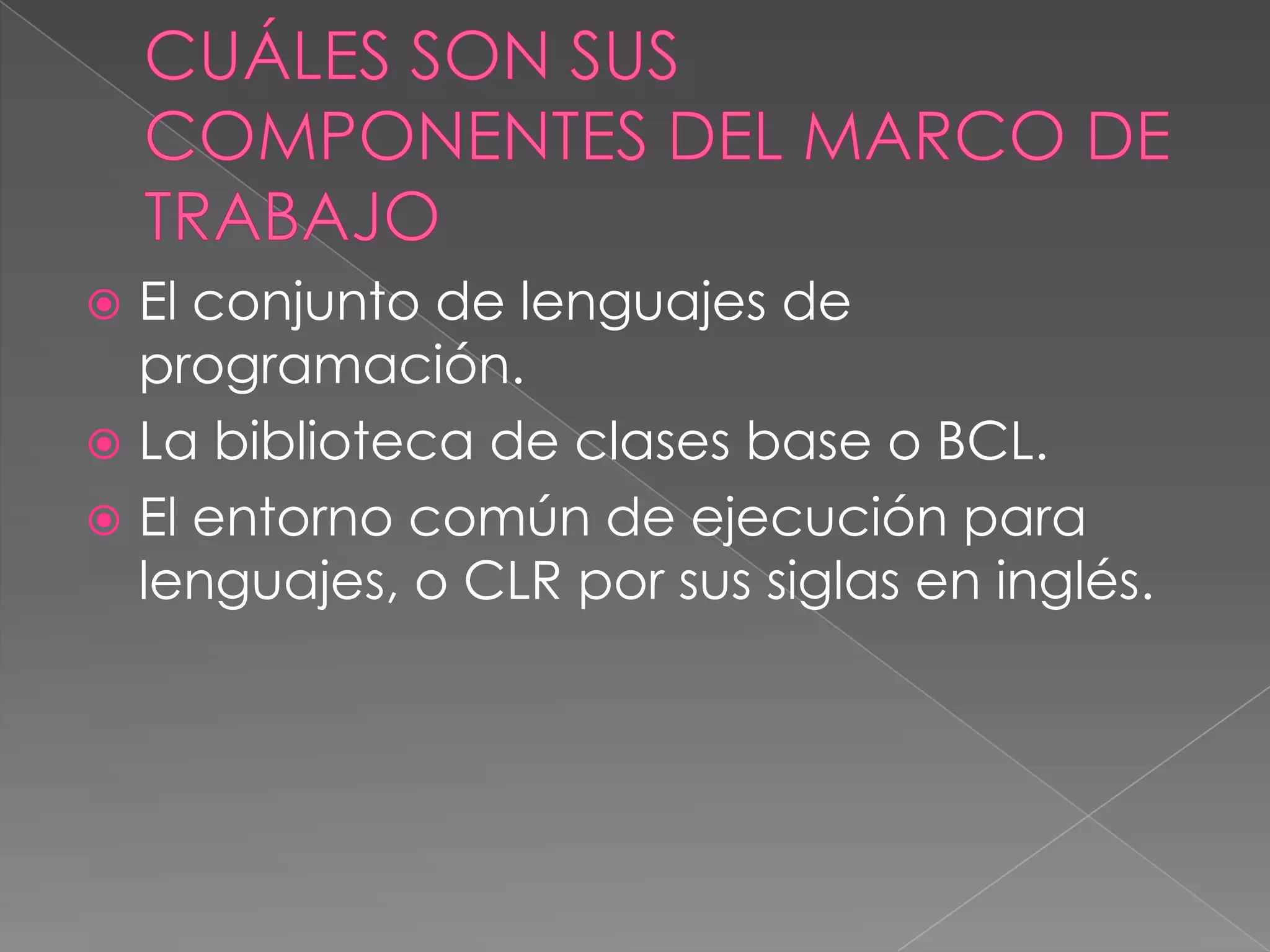 El conjunto de lenguajes de
programación.
 La biblioteca de clases base o BCL.
 El entorno común de ejecución para
lenguajes, o CLR por sus siglas en inglés.


 