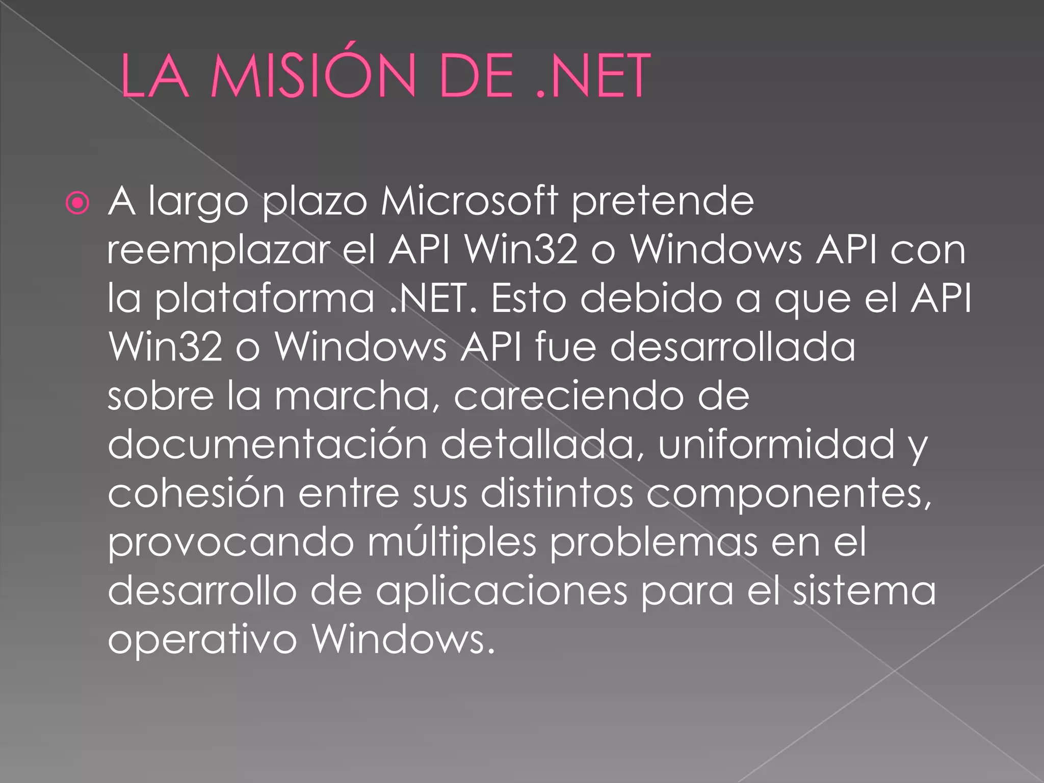 

A largo plazo Microsoft pretende
reemplazar el API Win32 o Windows API con
la plataforma .NET. Esto debido a que el API
Win32 o Windows API fue desarrollada
sobre la marcha, careciendo de
documentación detallada, uniformidad y
cohesión entre sus distintos componentes,
provocando múltiples problemas en el
desarrollo de aplicaciones para el sistema
operativo Windows.

 