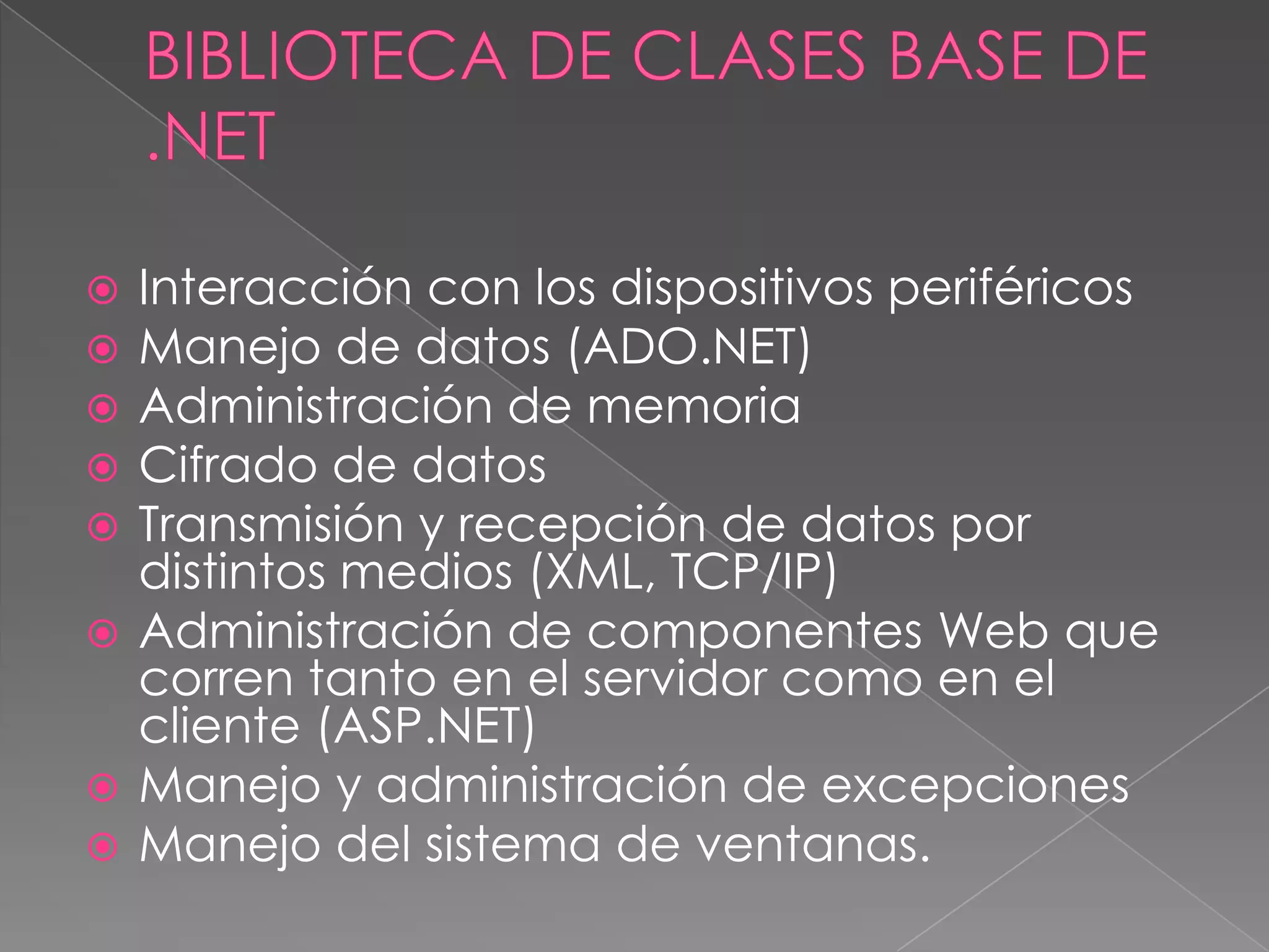 Interacción con los dispositivos periféricos
Manejo de datos (ADO.NET)
Administración de memoria
Cifrado de datos
Transmisión y recepción de datos por
distintos medios (XML, TCP/IP)
 Administración de componentes Web que
corren tanto en el servidor como en el
cliente (ASP.NET)
 Manejo y administración de excepciones
 Manejo del sistema de ventanas.






 