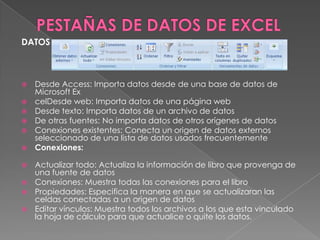 DATOS








Desde Access: Importa datos desde de una base de datos de
Microsoft Ex
celDesde web: Importa datos de una página web
Desde texto: Importa datos de un archivo de datos
De otras fuentes: No importa datos de otros orígenes de datos
Conexiones existentes: Conecta un origen de datos externos
seleccionado de una lista de datos usados frecuentemente
Conexiones:

Actualizar todo: Actualiza la información de libro que provenga de
una fuente de datos
 Conexiones: Muestra todas las conexiones para el libro
 Propiedades: Especifica la manera en que se actualizaran las
celdas conectadas a un origen de datos
 Editar vínculos: Muestra todos los archivos a los que esta vinculado
la hoja de cálculo para que actualice o quite los datos.


 
