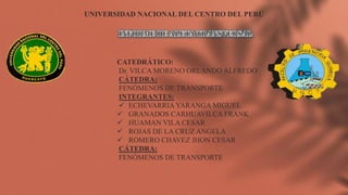UNIVERSIDAD NACIONAL DEL CENTRO DEL PERÚ
CATEDRÁTICO:
Dr. VILCA MORENO ORLANDO ALFREDO
CÁTEDRA:
FENÓMENOS DE TRANSPORTE
INTEGRANTES:
 ECHEVARRIA YARANGA MIGUEL
 GRANADOS CARHUAVILCA FRANK
 HUAMAN VILA CESAR
 ROJAS DE LA CRUZ ANGELA
 ROMERO CHAVEZ JHON CESAR
CÁTEDRA:
FENÓMENOS DE TRANSPORTE
 