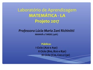 Laboratório de Aprendizagem
MATEMÁTICA - LA
Projeto 2017
Professora Lúcia Maria Zani Richinitti
MANHÃ e TARDE (40h)
Público:
I Ciclo (A20 e A30)
II Ciclo (B10, B20 e B30)
III Ciclo (C10, C20 e C30)
 
