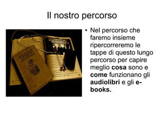 Il nostro percorso
         ●   Nel percorso che
             faremo insieme
             ripercorreremo le
             tappe di questo lungo
             percorso per capire
             meglio cosa sono e
             come funzionano gli
             audiolibri e gli e-
             books.
 