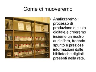 Come ci muoveremo
         ●   Analizzeremo il
             processo di
             produzione di testo
             digitale e creeremo
             insieme un nostro
             audiolibro, traendo
             spunto e preziose
             informazioni dalle
             biblioteche digitali
             presenti nella rete.
 