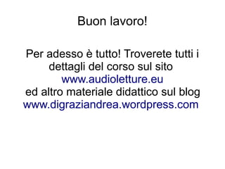 Buon lavoro!

Per adesso è tutto! Troverete tutti i
     dettagli del corso sul sito
        www.audioletture.eu
ed altro materiale didattico sul blog
www.digraziandrea.wordpress.com
 