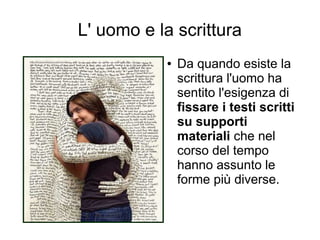 L' uomo e la scrittura
           ●   Da quando esiste la
               scrittura l'uomo ha
               sentito l'esigenza di
               fissare i testi scritti
               su supporti
               materiali che nel
               corso del tempo
               hanno assunto le
               forme più diverse.
 