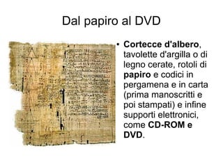 Dal papiro al DVD
         ●   Cortecce d'albero,
             tavolette d'argilla o di
             legno cerate, rotoli di
             papiro e codici in
             pergamena e in carta
             (prima manoscritti e
             poi stampati) e infine
             supporti elettronici,
             come CD-ROM e
             DVD.
 