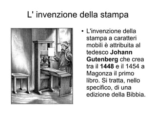 L' invenzione della stampa
             ●   L'invenzione della
                 stampa a caratteri
                 mobili è attribuita al
                 tedesco Johann
                 Gutenberg che crea
                 tra il 1448 e il 1454 a
                 Magonza il primo
                 libro. Si tratta, nello
                 specifico, di una
                 edizione della Bibbia.
 