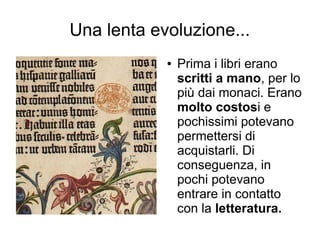 Una lenta evoluzione...
            ●   Prima i libri erano
                scritti a mano, per lo
                più dai monaci. Erano
                molto costosi e
                pochissimi potevano
                permettersi di
                acquistarli. Di
                conseguenza, in
                pochi potevano
                entrare in contatto
                con la letteratura.
 