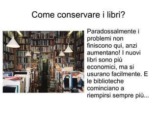 Come conservare i libri?
            ●   Paradossalmente i
                problemi non
                finiscono qui, anzi
                aumentano! I nuovi
                libri sono più
                economici, ma si
                usurano facilmente. E
                le biblioteche
                cominciano a
                riempirsi sempre più...
 