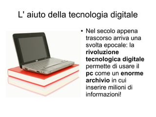 L' aiuto della tecnologia digitale
                 ●   Nel secolo appena
                     trascorso arriva una
                     svolta epocale: la
                     rivoluzione
                     tecnologica digitale
                     permette di usare il
                     pc come un enorme
                     archivio in cui
                     inserire milioni di
                     informazioni!
 