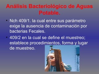 Análisis Bacteriológico de Aguas
Potable.
• Nch 409/1. la cual entre sus parámetro
exige la ausencia de contaminación por
bacterias Fecales.
• 409/2 en la cual se define el muestreo;
establece procedimientos, forma y lugar
de muestreo.

 