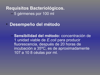 Requisitos Bacteriológicos.
– 5 gérmenes por 100 ml

• Desempeño del método
– Sensibilidad del método: concentración de
1 unidad viable de E.coli para producir
fluorescencia, después de 20 horas de
incubación a 35ºC, es de aproximadamente
107 a 10 8 céulas por ml.

 