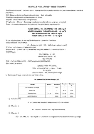 PRACTICA 8: PERFIL LIPIDICO Y RIESGO CORONARIO
Enfermedad cardiaca coronaria = 1ra causa de morbilidad prematura causada por aumento en el colesterol
plasmático.
El HDL aumenta con los flavonoides, ejercicio y dieta adecuada.
La hipercolesterolemia no da síntomas, da signos.
Lipidos séricos = Colesterol + Trigliceridos.
Triglicerido = Glicerol + 3 acidos grasos (cadena carbonada con un grupo carboxilo).
HDL = Transporte en reversa del colesterol (hacia el hígado), de protección.
VALOR NORMAL DEL COLESTEROL = 160 - 200 mg/dl
VALOR NORMAL DE TRIGLICERIDOS = 60 – 200 mg/dl
VALOR NORMAL DEL HDL = 40 – 60 mg/dl
VALOR NORMAL DEL VLDL = 5 – 40 mg/dl
Si el colesterol pasa de 350 mg/dl se empiezan a observan Xantomas.
ECUACION DE FRIEDEWALD:
LDL = Colesterol total – HDL – VLDL (expresado en mg/dl)
VLDL = TG/5 si y solo si TAG < 400 mg/dl.
FACTOR DE CALIBRACION = CONCENTRACION/ABSORBANCIA O DENSIDAD OPTICA.
FORMULAS:
COLESTEROL = FC x DO
TRIGLICERIDOS = FC x DO
HDL = DO x FD
FD = FACTOR DE DILUCION = 76.5/ABSORBANCIA ESTANDAR.
RIESGO CORONARIO:
1) COLESTEROL TOTAL/HDL
Debe ser menor a 5, si es mayor = riesgo.
2) LDL/HDL
Debe ser menor a 3.5, si es mayor = riesgo.
Se disminuye el riesgo coronario con ejercicio + dieta.
DETERMINACION DEL COLESTEROL
Tubo N° Blanco Standard
Muestra
1
Muestra
2
St-Colesterol: 200 mg/dl - 30 ul - -
Suero –Pb - - 30 ul 30 ul
Reactivo Color 3.0 ml 3.0 ml 3.0 ml 3.0 ml
ABSORBANCIA - 0.299 0.178 0.383
1) Calcular el FC:
FC = CONCENTRACION/ABSORBANCIA = 200/0.299 = 668.9
2) Muestra 1:
M1 = 668.9 X 0.178 = 119.1 mg/dl => Deseable
3) Muestra 2:
M2 = 668.9 X 0.383 = 256 mg/dl => Calculando el riesgo coronario se determina si hay riesgo.
 