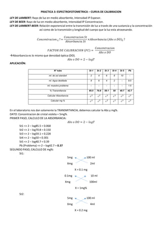 PRACTICA 3: ESPECTROFOTOMETRICA – CURVA DE CALIBRACION
LEY DE LAMBERT: Rayo de luz en medio absorbente, Intensidad IP Espesor.
LEY DE BEER: Rayo de luz en medio absorbente, Intensidad IP Concentracion.
LEY DE LAMBERT-BEER: Relación exponencial entre la transmisión de luz a través de una sustancia y la concentración
así como de la transmisión y longitud del cuerpo que la luz esta atravesando.
𝐶𝑜𝑛𝑐𝑒𝑛𝑡𝑟𝑎𝑐𝑖𝑜𝑛 ¿ ? =
𝐶𝑜𝑛𝑐𝑒𝑛𝑡𝑟𝑎𝑐𝑖𝑜𝑛 𝑆𝑡
𝐴𝑏𝑠𝑜𝑟𝑏𝑎𝑛𝑐𝑖𝑎 𝑆𝑡
×𝐴𝑏𝑠𝑜𝑟𝑏𝑎𝑛𝑐𝑖𝑎 (𝐴𝑏𝑠 𝑜 𝐷𝑂)¿ ?
𝐹𝐴𝐶𝑇𝑂𝑅 𝐷𝐸 𝐶𝐴𝐿𝐼𝐵𝑅𝐴𝐶𝐼𝑂𝑁 (𝐹𝐶) =
𝐶𝑜𝑛𝑐𝑒𝑛𝑡𝑟𝑎𝑐𝑖𝑜𝑛
𝐴𝑏𝑠 𝑜 𝐷𝑂
Absorbancia es lo mismo que densidad óptica (DO).
𝐴𝑏𝑠 𝑜 𝐷𝑂 = 2 − 𝑙𝑜𝑔𝑇
APLICACIÓN:
N° tubo St 1 St 2 St 3 St 4 St 5 Pb
ml. de sol standart 2 4 6 8 10 -
ml. Agua destilada 8 6 4 2 - 8.5
ml. muestra problema - - - - - 1.5
% Transmitancia 85.5 70.8 59.1 50 40.7 42.7
Calcular Absorbancia ¿? ¿? ¿? ¿? ¿? ¿?
Calcular mg % ¿? ¿? ¿? ¿? ¿? ¿?
En el laboratorio nos dan solamente la TRANSMITANCIA, debemos calcular la Abs y mg%.
DATO: Concentracion de cristal violeta = 5mg%.
PRIMER PASO, CALCULO DE LA ABSORBANCIA:
𝐴𝑏𝑠 𝑜 𝐷𝑂 = 2 − 𝑙𝑜𝑔𝑇
St1 => 2 – log85.5 = 0.068
St2 => 2 – log70.8 = 0.150
St3 => 2 – log59.1 = 0.228
St4 => 2 – log50 = 0.301
St5 => 2 – log40.7 = 0.39
Pb (Problema) => 2 – log42.7 = 0.37
SEGUNDO PASO, CALCULO DE mg%:
St1:
5mg 100 ml
Xmg 2ml
X = 0.1 mg
0.1mg 10 ml
Xmg 100ml
X = 1mg%
St2:
5mg 100 ml
Xmg 4ml
X = 0.2 mg
 